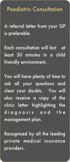 Paediatric Consultation

A referral letter from your GP is preferable. 

Each consultation will last   at least 30 minutes in a child friendly environment. 

You will have plenty of time to ask all your questions and clear your doubts.  You will also receive a copy of the clinic letter highlighting the diagnosis and the management plan.

Recognised by all the leading private medical insurance providers.